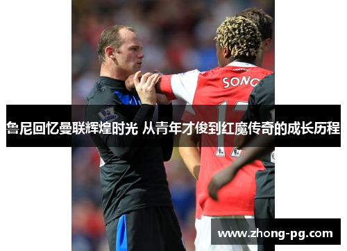 鲁尼回忆曼联辉煌时光 从青年才俊到红魔传奇的成长历程