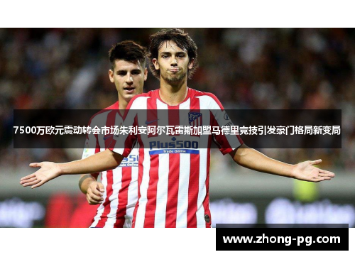 7500万欧元震动转会市场朱利安阿尔瓦雷斯加盟马德里竞技引发豪门格局新变局