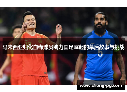 马来西亚归化血缘球员助力国足崛起的幕后故事与挑战